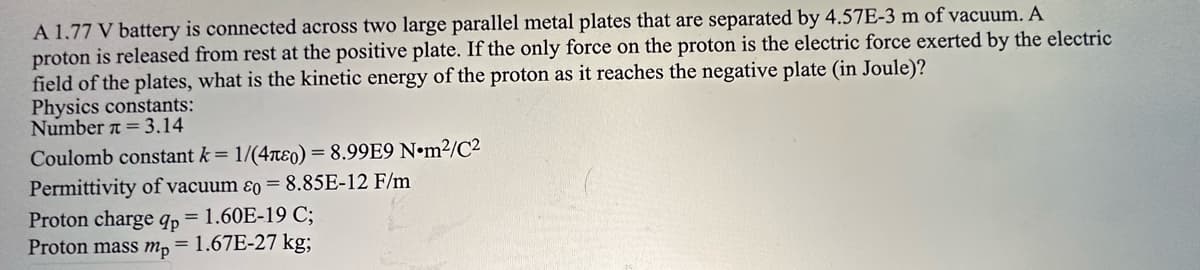 A 1.77 V battery is connected across two large parallel metal plates that are separated by 4.57E-3 m of vacuum. A
proton is released from rest at the positive plate. If the only force on the proton is the electric force exerted by the electric
field of the plates, what is the kinetic energy of the proton as it reaches the negative plate (in Joule)?
Physics constants:
Number = 3.14
Coulomb constant k = 1/(4π) = 8.99E9 Nm²/C2
Permittivity of vacuum &o = 8.85E-12 F/m
Proton charge qp = 1.60E-19 C;
Proton mass mp = 1.67E-27 kg;