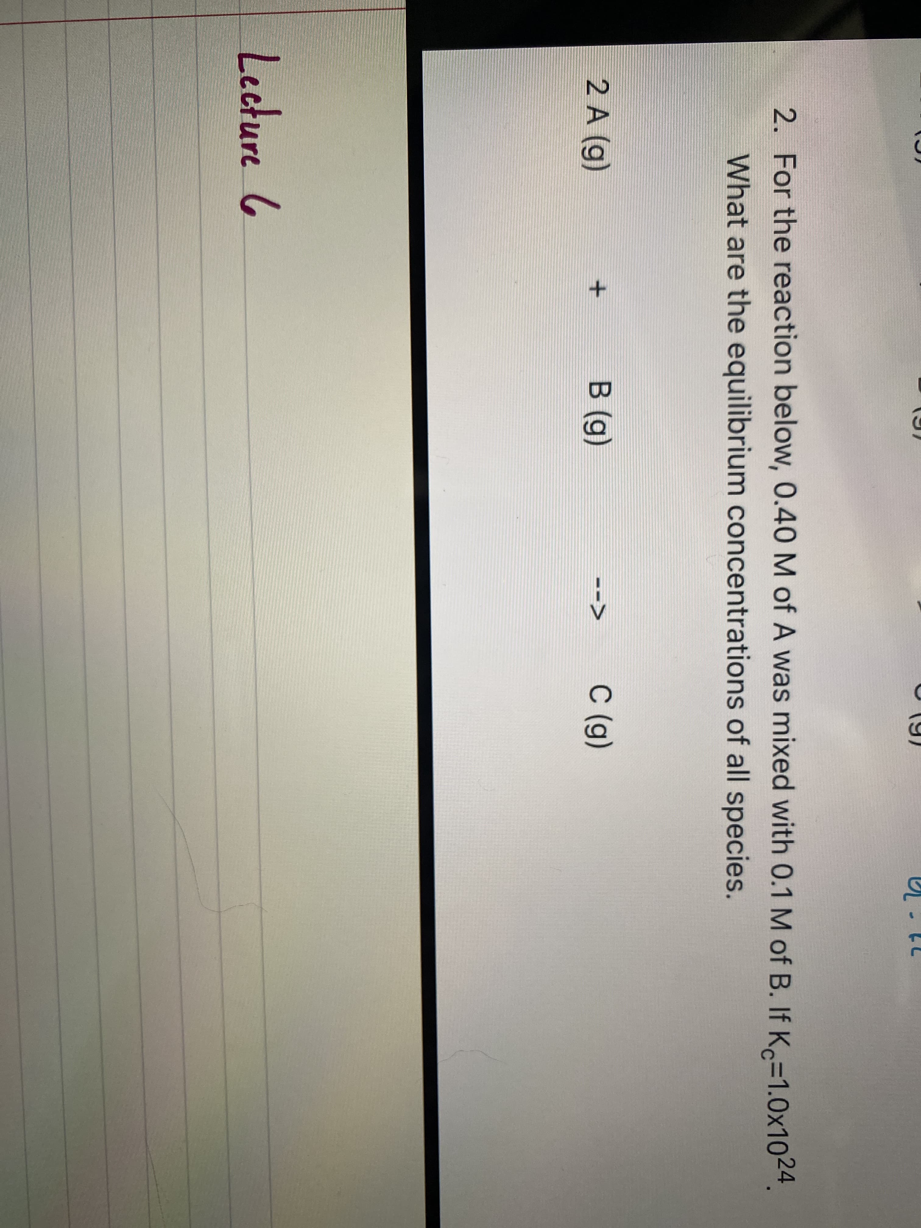 2. For the reaction below, 0.40 M of A was mixed with 0.1 M of B. If K=1.0x1024.
What are the equilibrium concentrations of all species.
2 A (g)
В (g)
С (g)
-->
Lecture 6
