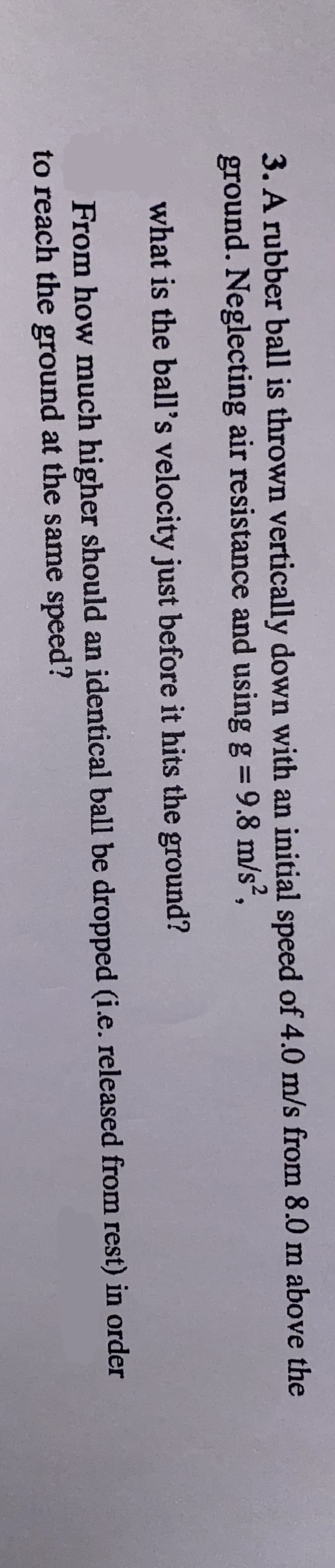 3. A rubber ball is thrown vertically down with an initial speed of 4.0 m/s from 8.0 m above the
ground. Neglecting air resistance and using g = 9.8 m/s²,
what is the ball's velocity just before it hits the ground?
From how much higher should an identical ball be dropped (i.e. released from rest) in order
to reach the ground at the same speed?
