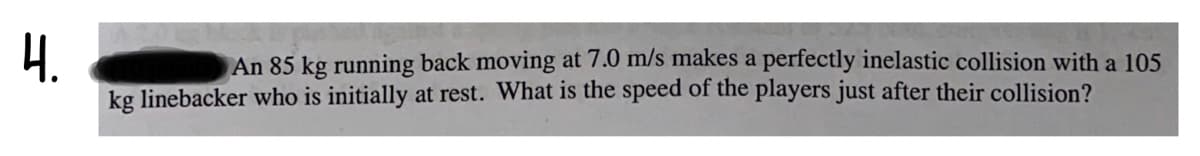 4.
An 85 kg running back moving at 7.0 m/s makes a perfectly inelastic collision with a 105
kg linebacker who is initially at rest. What is the speed of the players just after their collision?
