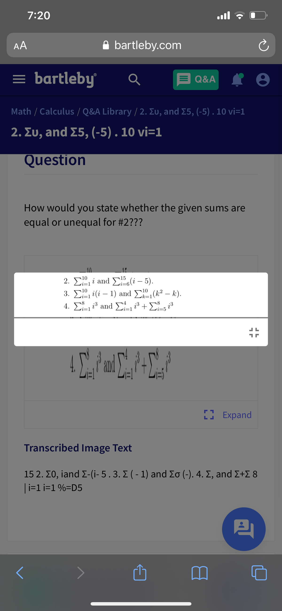 7:20
ull
AA
bartleby.com
= bartleby
E Q&A
Q&A I 8
Math / Calculus / Q&A Library / 2. Eu, and E5, (-5) . 10 vi=1
2. Συ, and Σ5, (-5) . 10 vi=1
Question
How would you state whether the given sums are
equal or unequal for #2???
2. E, i and E(i – 5).
3. E i(i – 1) and E (k² – k).
4. Σ and Σ + Σ, .
ri=1
i=1
vi=5
CAC
I Expand
Transcribed Image Text
15 2. Σ0, iand Σ(i-5.3. Σ ( - 1) and Σσ (-). 4. Σ, and Σ+Σ 8
|i=1 i=1 %=D5
