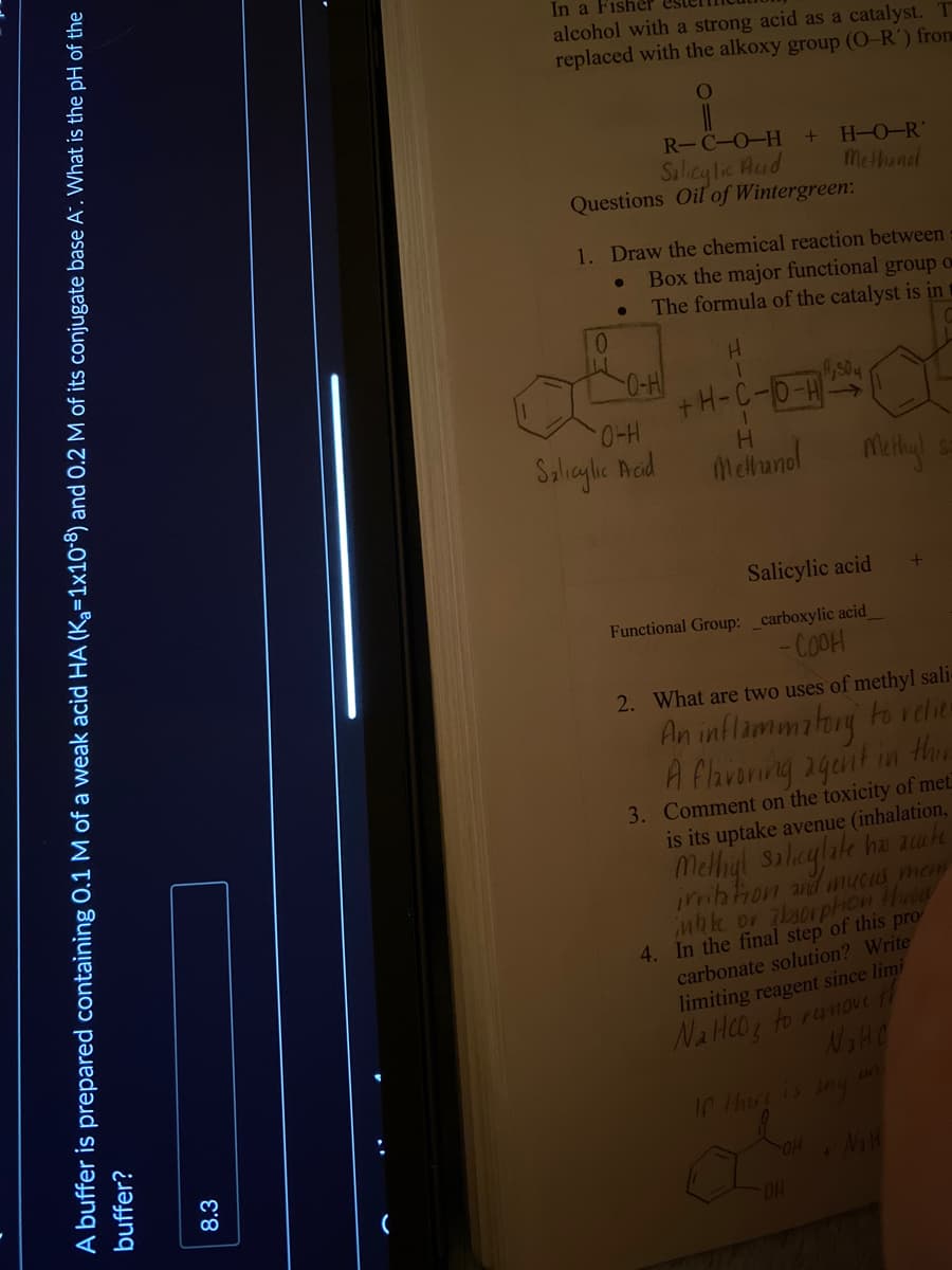 A buffer is prepared containing 0.1 M of a weak acid HA (K₂=1x108) and 0.2 M of its conjugate base A. What is the pH of the
buffer?
8.3
(
In a Fisher
alcohol with a strong acid as a catalyst.
replaced with the alkoxy group (O-R') from
O
R-C-O-H
Salicylic Acid
Questions Oil of Wintergreen:
1. Draw the chemical reaction between
Box the major functional group o
The formula of the catalyst is in
0
ILI
●
●
0-H
+ H-O-R
Methand
O-H
Salicylic Acid
+H-C-O-H
H
Methanol
A₂504
OH
Methy!
Salicylic acid
Functional Group: _carboxylic acid_
-COOH
2. What are two uses of methyl sali-
An inflammatory to relier
A flavoring agent in thin
3. Comment on the toxicity of met
is its uptake avenue (inhalation,
Methyl salicylate has acute
irritation and mucus mem
uhke or absorption throw
4. In the final step of this pro
carbonate solution? Write
limiting reagent since limi
NaHCO3 to remove th
N₂HC
If there is any
+
N₁ H