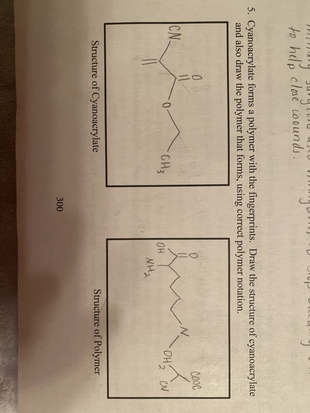 to help close wounds.
5. Cyanoacrylate forms a polymer with the fingerprints. Draw the structure of cyanoacrylate
and also draw the polymer that forms, using correct polymer notation.
CN.
11
0
Structure of Cyanoacrylate
CH 3
300
OH
NH₂
N
соос
x
OH 2 CN
Structure of Polymer