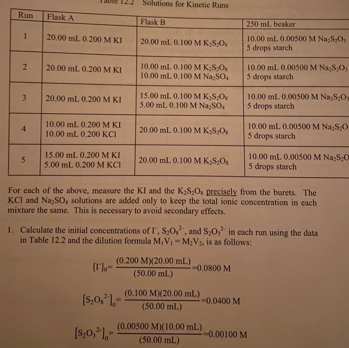 Solutions for Kinetic Runs
Run
Flask A
Flask B
250 mL beaker
1
20.00 mL 0.200 M KI
10.00 mL 0.00500 M Na2S2O3
5 drops starch
20.00 mL 0.100 M K2S2O8
10.00 mL 0.100 M K2S2O8
10.00 mL 0.100 M NazSO4
20.00 mL 0.200 M KI
10.00 mL 0.00500 M Na2S2O3
5 drops starch
15.00 mL 0.100 M K2S2O8
5.00 mL 0.100 M Na2SO4
20.00 mL 0.200 M KI
10.00 mL 0.00500 M Na2S2O3
5 drops starch
10.00 mL 0.200 M KI
10.00 mL 0.00500 M Na2S20
5 drops starch
4.
20.00 mL 0.100 M K2S2O8
10.00 mL 0.200 KCI
15.00 mL 0.200 M KI
20.00 mL 0.100 M K2S2O8
10.00 mL 0.00500 M Na2S2O
5.00 mL 0.200 M KCI
5 drops starch
For each of the above, measure the KI and the K2S2O8 precisely from the burets. The
KCl and NazSO, solutions are added only to keep the total ionic concentration in each
mixture the same. This is necessary to avoid secondary effects.
1. Calculate the initial concentrations of I, S20g, and S203 in each run using the data
in Table 12.2 and the dilution formula M¡V1 M2V2, is as follows:
2-
2-
%3D
(0.200 M)(20.00 mL)
[r]o=
=0.0800 M
(50.00 mL)
(0.100 M)(20.00 mL)
[S,0, 1,=
%3D
30.0400 M
(50.00 mL)
(0.00500 M)(10.00 mL)
[s,0,*1,-
%30.00100 M
%3D
(50.00mL)
2.
3.
