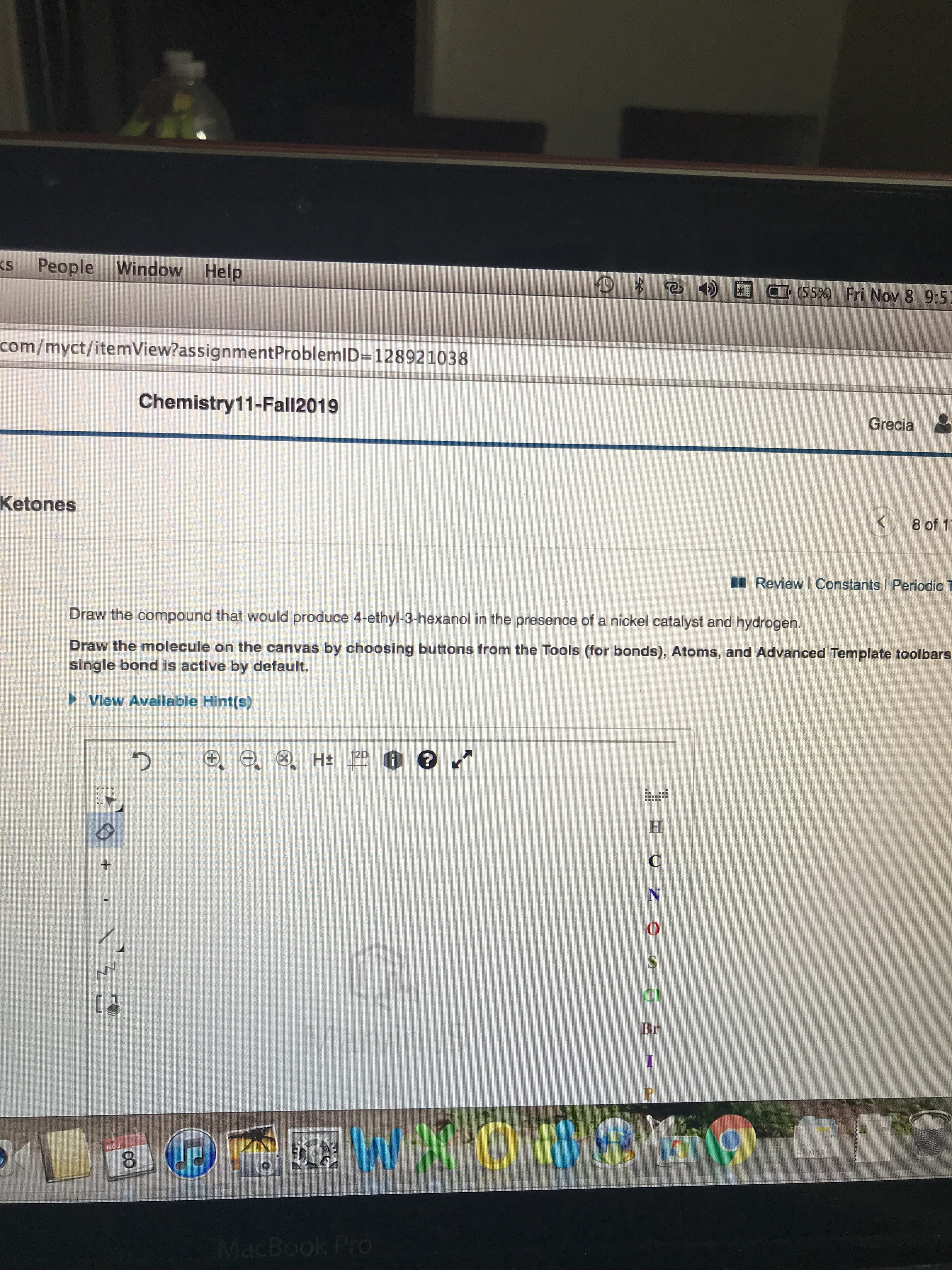 People Window Help
KS
(55 % ) Fri Nov 8 9:5
com/myct/itemView?as signmentProblemID=128921038
Chemistry11-Fall2019
Grecia
Ketones
8 of 1
Review I Constants I Periodic T
Draw the compound that would produce 4-ethyl-3-hexanol in the presence of a nickel catalyst and hydrogen.
Draw the molecule on the canvas by choosing buttons from the Tools (for bonds), Atoms, and Advanced Template toolbars.
single bond is active by default.
View Available Hint(s)
H 12 e
H
Marvin JS
Br
I
WAOBOM9
8
MacBook Pro
+
CO
