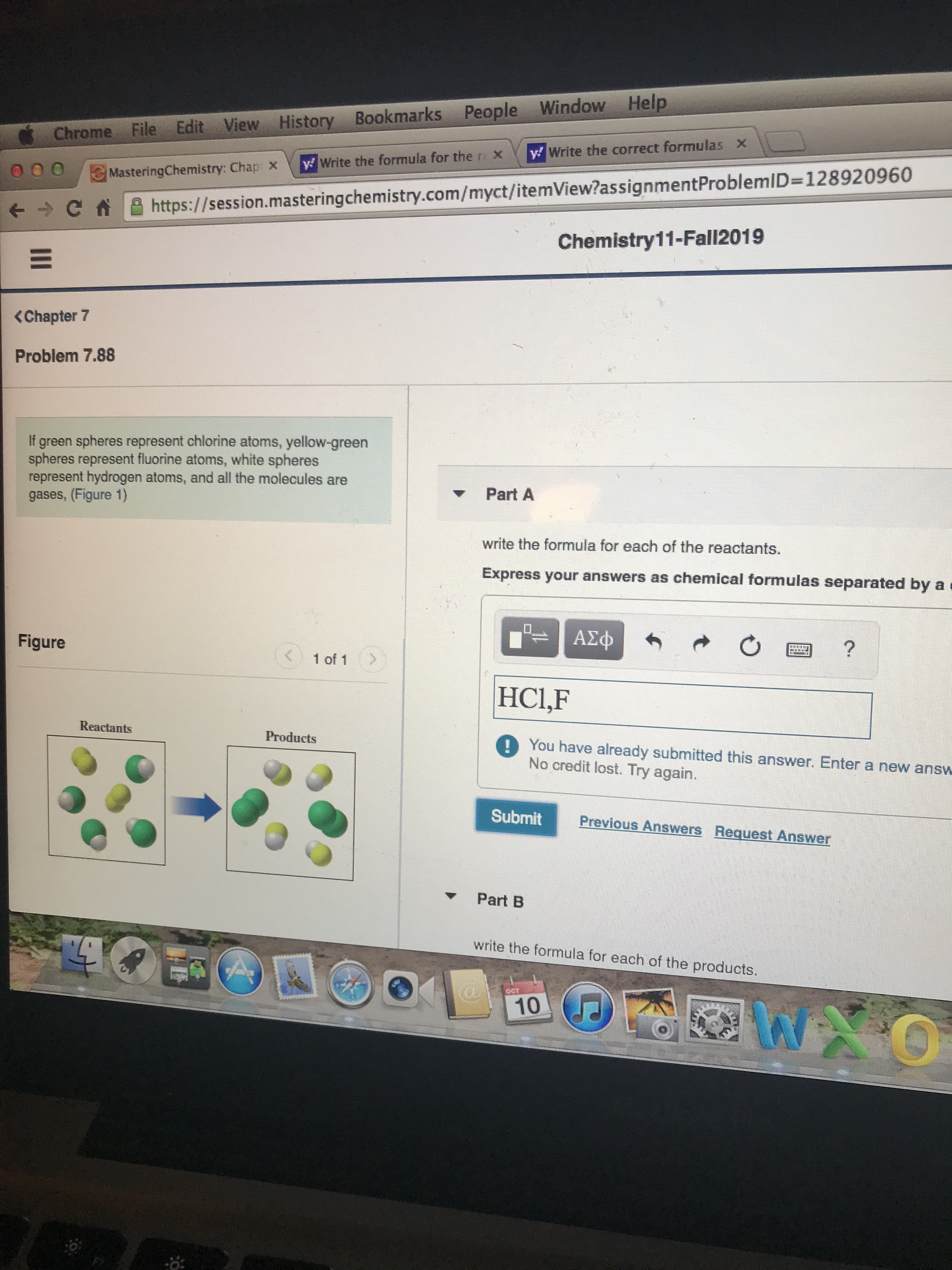 Chrome File Edit View History Bookmarks People Window Help
y Write the correct formulas x
y Write the formula for the r X
MasteringChemistry: Chap X
http:s://session.mastering chemistry.com/myct/itemView?as signmentProblemID=128920960
Chemistry11-Fall2019
<Chapter 7
Problem 7.88
green spheres represent chlorine atoms, yellow-green
spheres represent fluorine atoms, white spheres
represent hydrogen atoms, and all the molecules are
gases, (Figure 1)
If
Part A
write the formula for each of the reactants.
Express your answers as chemical formulas separated by a
AXD
Figure
?
1 of 1
HCl,F
Reactants
Products
You have already submitted this answer. Enter a new answ
No credit lost. Try again.
Submit
Previous Answers Request Answer
Part B
write the formula for each of the products.
10
