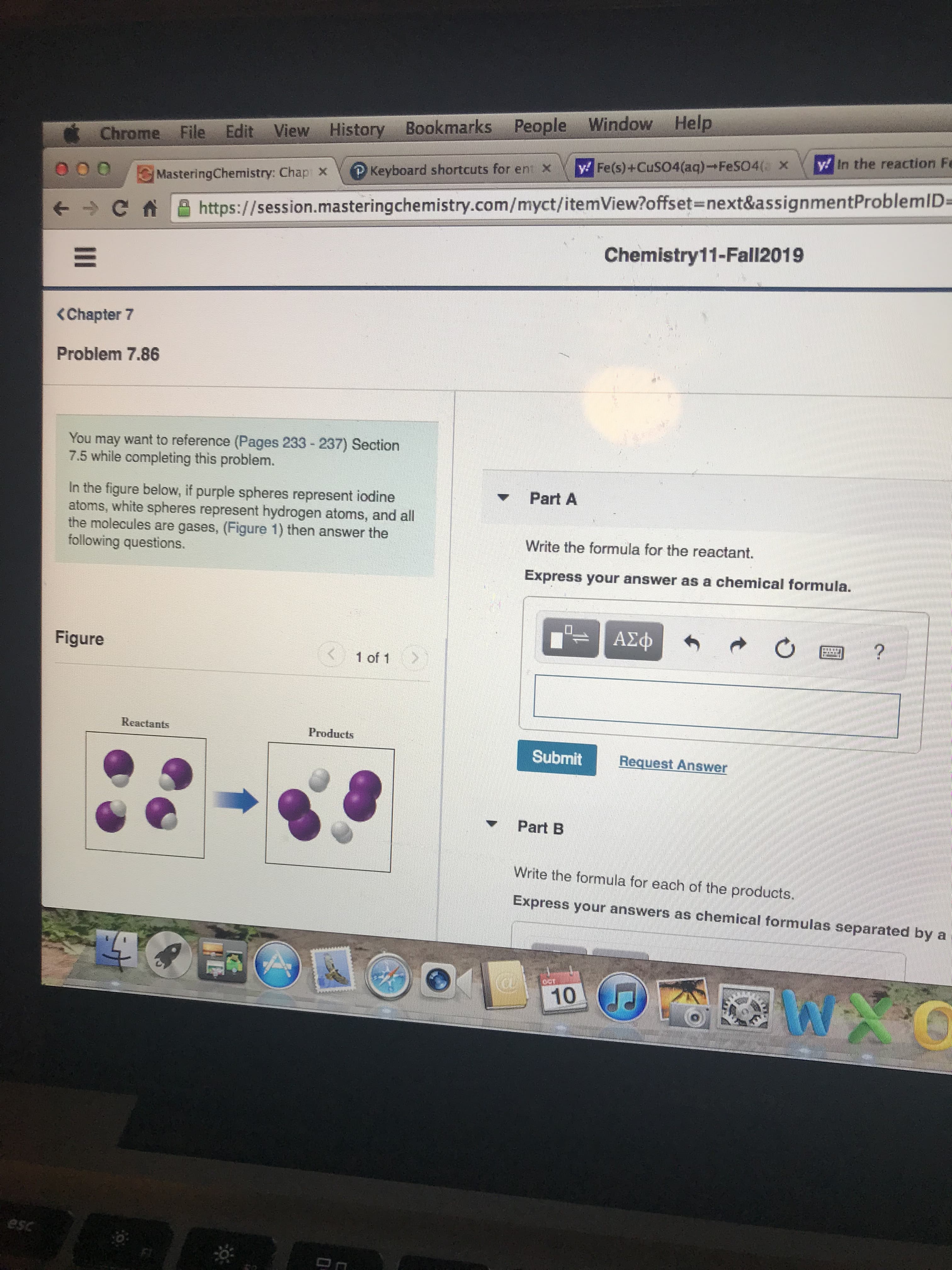 History Bookmarks People Window Help
Chrome File Edit View History
y In the reaction Fe
y Fe(s)+CuS04(aq) FeS04( X
P Keyboard shortcuts for ent X
MasteringChemistry: Chap X
https://session.mastering chemistry.com/myct/itemView?offset=next&assignmentProblemID=
Chemistry11-Fall2019
<Chapter
Problem 7.86
You may want to reference (Pages 233-237) Section
7.5 while completing this problem.
Part A
In the figure below, if purple spheres represent iodine
atoms, white spheres represent hydrogen atoms, and all
the molecules are gases, (Figure 1) then answer the
following questions.
Write the formula for the reactant.
Express your answer as a chemical formula.
ΑΣφ
INNINA
Figure
1 of 1
Reactants
Products
Submit
Request Answer
Part B
Write the
formula for each of the products.
Express your answers as chemical formulas separated by a
10
esc
