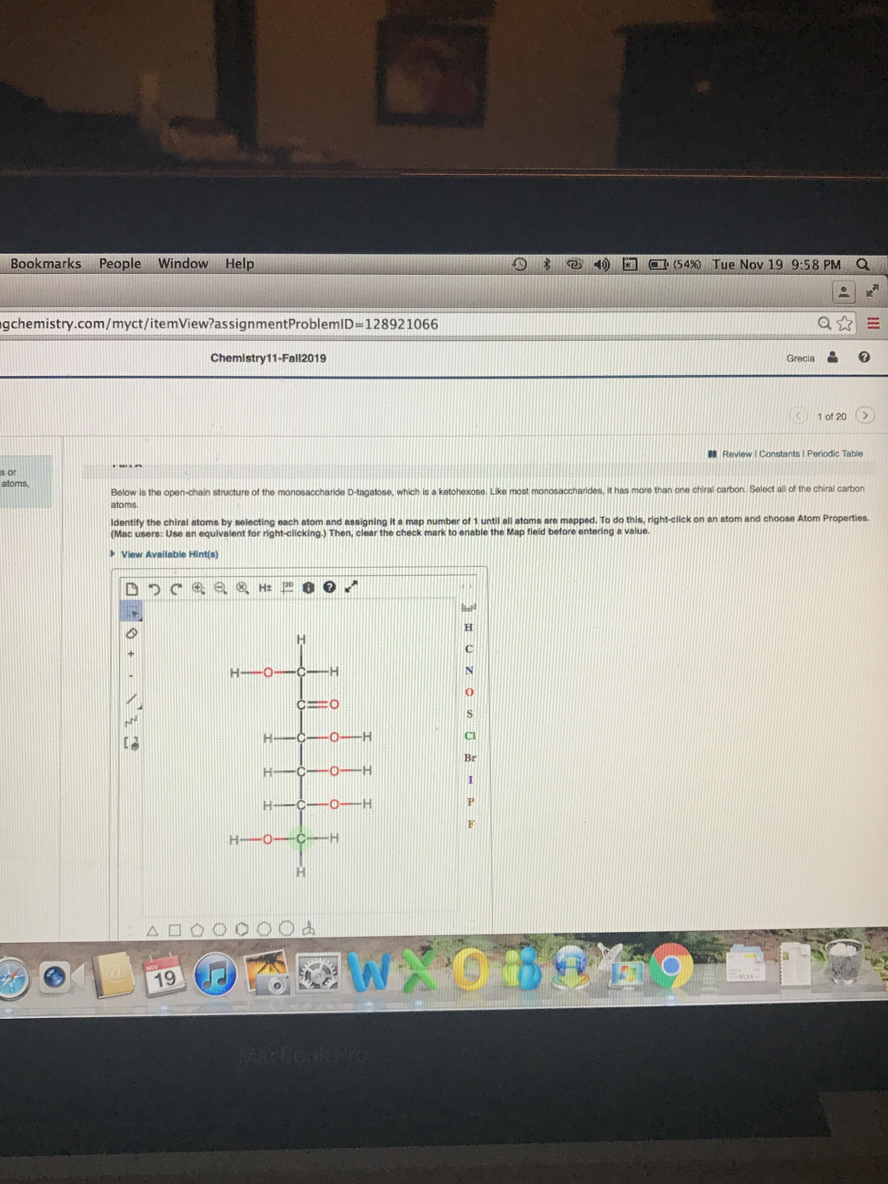 Bookmarks People Window Help
(54 % ) Tue Nov 19 9:58 PM Q
gchemistry.com/myct/itemView?assignmentProblemID=128921066
Chemistry11-Fall2019
Grecia
1 of 20
Review I Constants I Periodic Table
S or
atoms
Below is the open-chain structure of the monosaccharide D-tagatose, which is a ketohexose. Like most monosaccharides, it has more than one chiral carbon. Select all of the chiral carbon
atoms
Identify the chiral atoms by selecting each atom and assigning it a map number of 1 until all atoms are mapped. To do this, right-click on an atom and choose Atom Properties.
(Mac users: Use an equivalent for right-clicking.) Then, clear the check mark to enable the Map field before entering a value.
View Available Hint(s)
H
H-0 C-
N
CO
H C O H
Br
H-C 0 H
I
H C O H
H 0 C H
900
WXOB
NOW
19
ALSX
Machookk Pro
H
