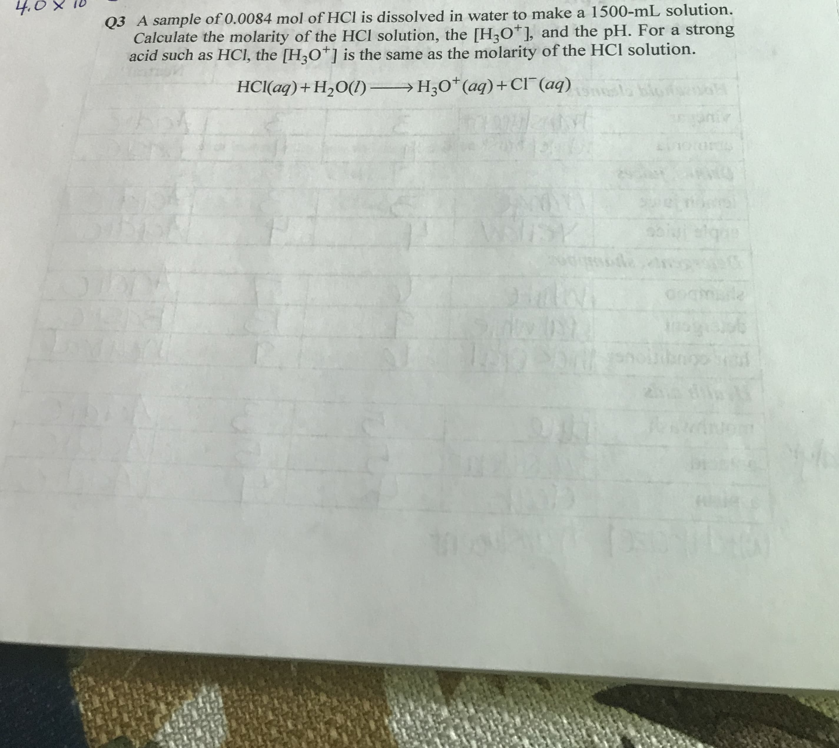 4.0
Q3 A sample of 0.0084 mol of HCl is dissolved in water to make a 1500-mL solution.
Calculate the molarity of the HCl solution, the [H2O ], and the pH. For a strong
acid such as HCI, the [H3O is the same as the molarity of the HCl solution.
H30* (aq)+ CI (aq)
HCl(aq)+ H20()
TOTS
S5
SSY
e
de
2tou
ोटा
1AQESM
2
Jom
X
