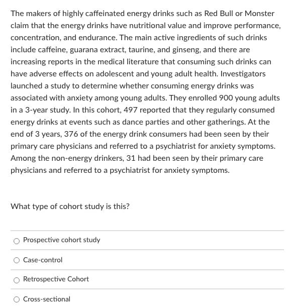 The makers of highly caffeinated energy drinks such as Red Bull or Monster
claim that the energy drinks have nutritional value and improve performance,
concentration, and endurance. The main active ingredients of such drinks
include caffeine, guarana extract, taurine, and ginseng, and there are
increasing reports in the medical literature that consuming such drinks can
have adverse effects on adolescent and young adult health. Investigators
launched a study to determine whether consuming energy drinks was
associated with anxiety among young adults. They enrolled 900 young adults
in a 3-year study. In this cohort, 497 reported that they regularly consumed
energy drinks at events such as dance parties and other gatherings. At the
end of 3 years, 376 of the energy drink consumers had been seen by their
primary care physicians and referred to a psychiatrist for anxiety symptoms.
Among the non-energy drinkers, 31 had been seen by their primary care
physicians and referred to a psychiatrist for anxiety symptoms.
What type of cohort study is this?
Prospective cohort study
Case-control
Retrospective Cohort
Cross-sectional
