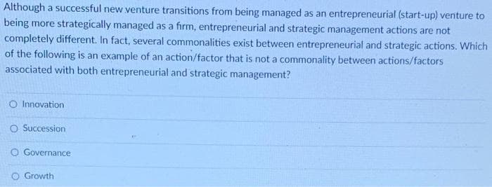 Although a successful new venture transitions from being managed as an entrepreneurial (start-up) venture to
being more strategically managed as a firm, entrepreneurial and strategic management actions are not
completely different. In fact, several commonalities exist between entrepreneurial and strategic actions. Which
of the following is an example of an action/factor that is not a commonality between actions/factors
associated with both entrepreneurial and strategic management?
O Innovation
O Succession
Governance
O Growth
