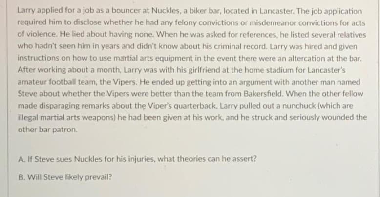 Larry applied for a job as a bouncer at Nuckles, a biker bar, located in Lancaster. The job application
required him to disclose whether he had any felony convictions or misdemeanor convictions for acts
of violence. He lied about having none. When he was asked for references, he listed several relatives
who hadn't seen him in years and didn't know about his criminal record. Larry was hired and given
instructions on how to use martial arts equipment in the event there were an altercation at the bar.
After working about a month, Larry was with his girlfriend at the home stadium for Lancaster's
amateur football team, the Vipers. He ended up getting into an argument with another man named
Steve about whether the Vipers were better than the team from Bakersfield. When the other fellow
made disparaging remarks about the Viper's quarterback, Larry pulled out a nunchuck (which are
illegal martial arts weapons) he had been given at his work, and he struck and seriously wounded the
other bar patron.
A. If Steve sues Nuckles for his injuries, what theories can he assert?
B. Will Steve likely prevail?
