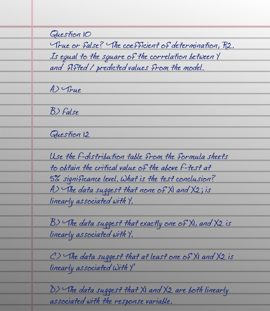 Guestion 10
True or false? The coefficient of determination, R2.
egual·
and $ISted / predicted values From the model.
Is
to the
square
of the correlation between Y
A) True
B) false
Guestion 12
Use the F-distribution table from the formula sheets
to obtain the critical value of the above F-test at
5% significance level, What is the test conclusion?
A) The data suggest that none of Xi and X2; is
linearly associated with Y.
B) The data suggest that exactly one of XI, and X2 is
linearly associated with Y.
C) The data suggest that at leasi one of XI and X2 is
linearly associated With Y'
B) The data suggest that XI and X2 are both linearly
associated with the response variable.
