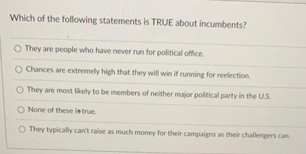 Which of the following statements is TRUE about incumbents?
They are people who have never run for political office.
Chances are extremely high that they will win if running for reelection.
O They are most likely to be members of neither major political party in the U.S.
O None of these is true.
O They typically can't raise as much money for their campaigns as their challengers can.
