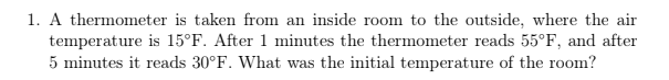 1. A thermometer is taken from an inside room to the outside, where the air
temperature is 15°F. After 1 minutes the thermometer reads 55°F, and after
5 minutes it reads 30°F. What was the initial temperature of the room?
