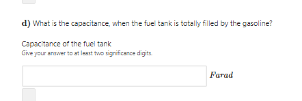 d) What is the capacitance, when the fuel tank is totally filled by the gasoline?
Capacitance of the fuel tank
Give your answer to at least two significance digits.
Farad
