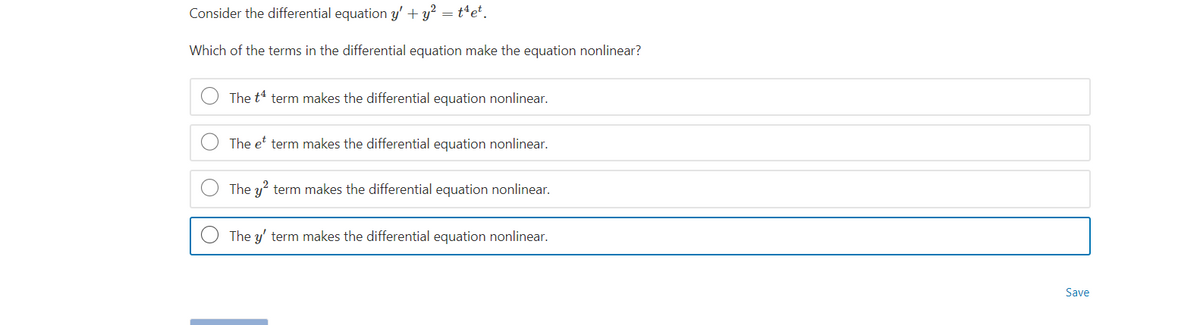 Consider the differential equation y' + y? = t*et.
Which of the terms in the differential equation make the equation nonlinear?
The t4 term makes the differential equation nonlinear.
The e term makes the differential equation nonlinear.
The y?
term makes the differential equation nonlinear.
The y' term makes the differential equation nonlinear.
Save
