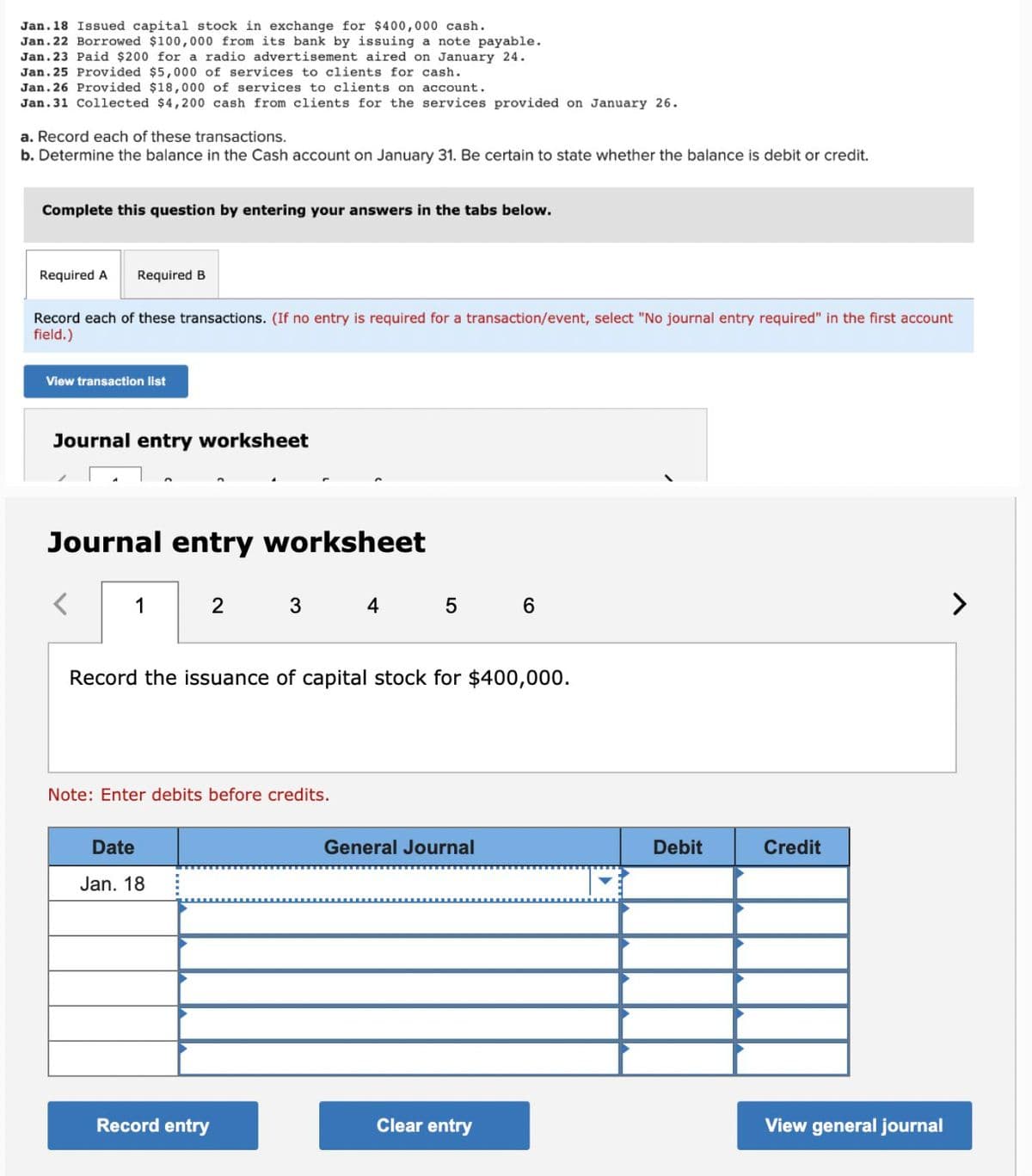 Jan. 18 Issued capital stock in exchange for $400,000 cash.
Jan. 22 Borrowed $100,000 from its bank by issuing a note payable.
Jan. 23 Paid $200 for a radio advertisement aired on January 24.
Jan. 25 Provided $5,000 of services to clients for cash.
Jan. 26 Provided $18,000 of services to clients on account.
Jan. 31 Collected $4,200 cash from clients for the services provided on January 26.
a. Record each of these transactions.
b. Determine the balance in the Cash account on January 31. Be certain to state whether the balance is debit or credit.
Complete this question by entering your answers in the tabs below.
Required A Required B
Record each of these transactions. (If no entry is required for a transaction/event, select "No journal entry required" in the first account
field.)
View transaction list
Journal entry worksheet
Journal entry worksheet
<
1
2 3 4 5 6
Record the issuance of capital stock for $400,000.
Note: Enter debits before credits.
Date
Jan. 18
General Journal
Debit
Credit
Record entry
Clear entry
View general journal