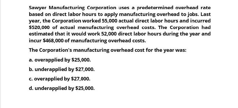 Sawyer Manufacturing Corporation uses a predetermined overhead rate
based on direct labor hours to apply manufacturing overhead to jobs. Last
year, the Corporation worked 55,000 actual direct labor hours and incurred
$520,000 of actual manufacturing overhead costs. The Corporation had
estimated that it would work 52,000 direct labor hours during the year and
incur $468,000 of manufacturing overhead costs.
The Corporation's manufacturing overhead cost for the year was:
a. overapplied by $25,000.
b. underapplied by $27,000.
c. overapplied by $27,000.
d. underapplied by $25,000.