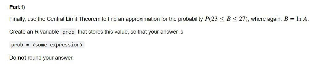 Part f)
Finally, use the Central Limit Theorem to find an approximation for the probability P(23 < B < 27), where again, B = In A.
Create an R variable prob that stores this value, so that your answer is
prob = <some expression>
Do not round your answer.