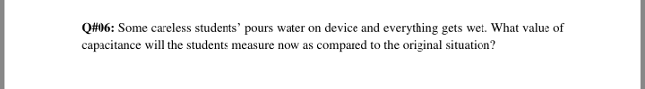 Q#06: Some careless students' pours water on device and everything gets wet. What value of
capacitance will the students measure now as compared to the original situation?
