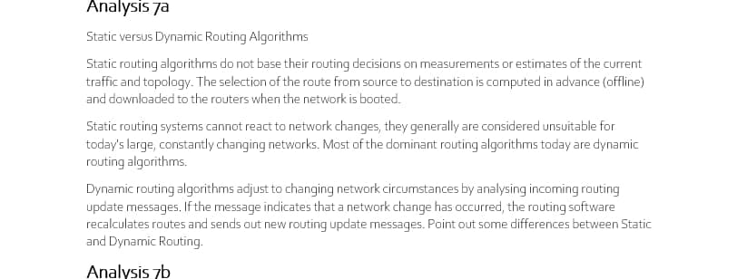 Analysis 7a
Static versus Dynamic Routing Algarithms
Static routing algorithms do not base their routing decisions on measurements or estimates of the current
traffic and topology. The selection of the route from source to destination is computed in advance (offline)
and downloaded to the routers when the network is booted.
Static routing systems cannot react to network changes, they generally are considered unsuitable for
today's large, constantly changing networks. Most of the dominant routing algorithms today are dynamic
routing algorithms.
Dynamic routing algorithms adjust to changing network circumstances by analysing incoming routing
update messages. If the message indicates that a network change has occurred, the routing software
recalculates routes and sends out new routing update messages. Point out some differences between Static
and Dynamic Routing.
Analysis 7b
