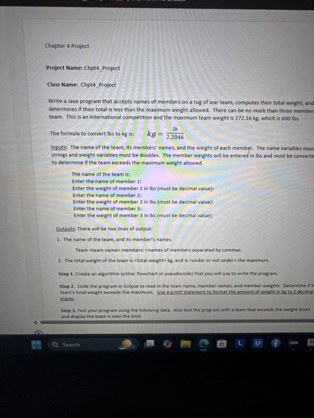 Chapter 4 Project
Project Name: Chpt4_Project
Class Name: Chpt4_Project
Write a Java program that accepts names of members on a tug of war team, computes their total weight, and
determines if their total is less than the maximum weight allowed. There can be no more than three member.
team. This is an international competition and the maximum team weight is 272.16 kg, which is 600 lbs.
The formula to convert lbs to kg is:
kg =
lb
2.2046
Inputs: The name of the team, its members' names, and the weight of each member. The name variables must
strings and weight variables must be doubles. The member weights will be entered in lbs and must be converte
to determine if the team exceeds the maximum weight allowed.
The name of the team is:
Enter the name of member 1:
Enter the weight of member 1 in lbs (must be decimal value):
Enter the name of member 2:
Enter the weight of member 2 in lbs (must be decimal value):
Enter the name of member 3:
Enter the weight of member 3 in lbs (must be decimal value):
Outputs: There will be two lines of output:
1. The name of the team, and its member's names.
Team <team name> members: <names of members separated by commas.
2. The total weight of the team is <total weight> kg, and is <under or not under> the maximum.
Step 1. Create an algorithm (either flowchart or pseudocode) that you will use to write the program.
Step 2. Code the program in Eclipse to read in the team name, member names, and member weights. Determine if th
team's total weight exceeds the maximum. Use a printf statement to format the amount of weight in kg to 2 decimal
places.
Step 3. Test your program using the following data. Also test the program with a team that exceeds the weight limits
and display the team is over the limit.
Q Search
L