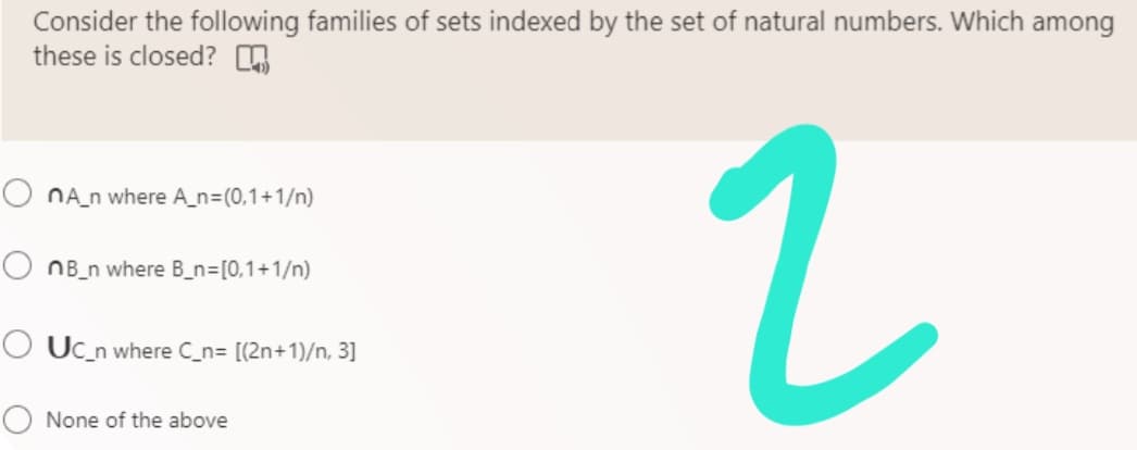 Consider the following families of sets indexed by the set of natural numbers. Which among
these is closed?
O nA_n where A_n=(0,1+1/n)
OnB_n where B_n= [0,1+1/n)
2
OUC_n where C_n= [(2n+1)/n, 3]
None of the above