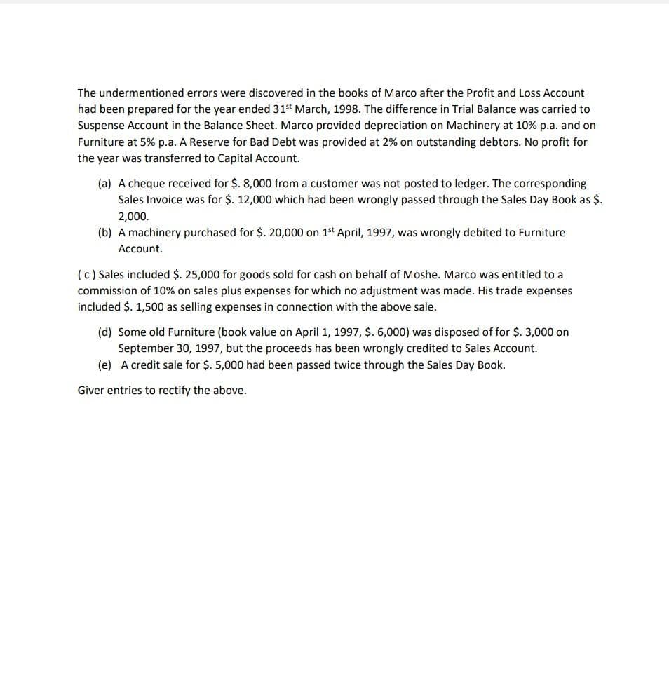 The undermentioned errors were discovered in the books of Marco after the Profit and Loss Account
had been prepared for the year ended 31st March, 1998. The difference in Trial Balance was carried to
Suspense Account in the Balance Sheet. Marco provided depreciation on Machinery at 10% p.a. and on
Furniture at 5% p.a. A Reserve for Bad Debt was provided at 2% on outstanding debtors. No profit for
the year was transferred to Capital Account.
(a) A cheque received for $. 8,000 from a customer was not posted to ledger. The corresponding
Sales Invoice was for $. 12,000 which had been wrongly passed through the Sales Day Book as $.
2,000.
(b) A machinery purchased for $. 20,000 on 1st April, 1997, was wrongly debited to Furniture
Account.
(c) Sales included $. 25,000 for goods sold for cash on behalf of Moshe. Marco was entitled to a
commission of 10% on sales plus expenses for which no adjustment was made. His trade expenses
included $. 1,500 as selling expenses in connection with the above sale.
(d) Some old Furniture (book value on April 1, 1997, $. 6,000) was disposed of for $. 3,000 on
September 30, 1997, but the proceeds has been wrongly credited to Sales Account.
(e) A credit sale for $. 5,000 had been passed twice through the Sales Day Book.
Giver entries to rectify the above.