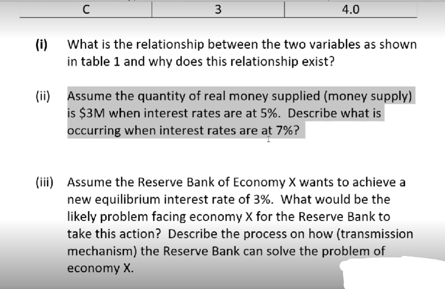 C
3
4.0
(i)
What is the relationship between the two variables as shown
in table 1 and why does this relationship exist?
(ii)
Assume the quantity of real money supplied (money supply)
is $3M when interest rates are at 5%. Describe what is
occurring when interest rates are at 7%?
(iii) Assume the Reserve Bank of Economy X wants to achieve a
new equilibrium interest rate of 3%. What would be the
likely problem facing economy X for the Reserve Bank to
take this action? Describe the process on how (transmission
mechanism) the Reserve Bank can solve the problem of
economy X.