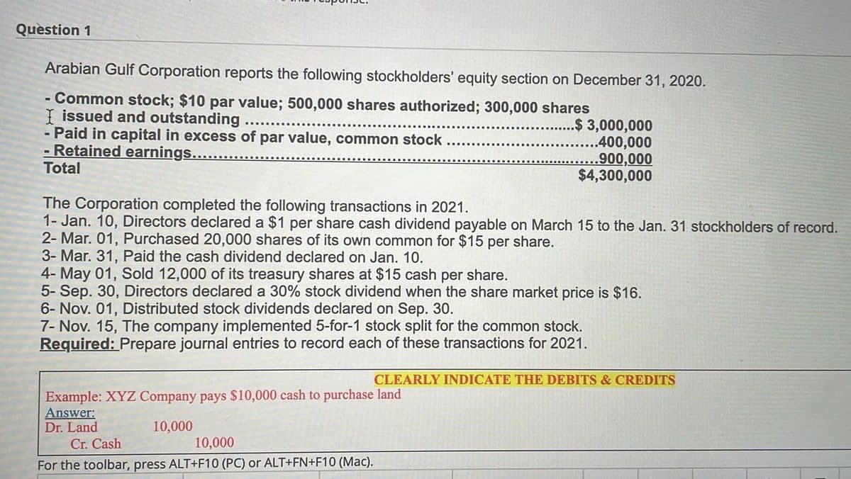 Question 1
Arabian Gulf Corporation reports the following stockholders' equity section on December 31, 2020.
- Common stock; $10 par value; 500,000 shares authorized; 300,000 shares
I issued and outstanding ....
..$ 3,000,000
- Paid in capital in excess of par value, common stock
- Retained earnings.........
.400,000
..900,000
$4,300,000
Total
The Corporation completed the following transactions in 2021.
1- Jan. 10, Directors declared a $1 per share cash dividend payable on March 15 to the Jan. 31 stockholders of record.
2- Mar. 01, Purchased 20,000 shares of its own common for $15 per share.
3- Mar. 31, Paid the cash dividend declared on Jan. 10.
4- May 01, Sold 12,000 of its treasury shares at $15 cash per share.
5- Sep. 30, Directors declared a 30% stock dividend when the share market price is $16.
6- Nov. 01, Distributed stock dividends declared on Sep. 30.
7- Nov. 15, The company implemented 5-for-1 stock split for the common stock.
Required: Prepare journal entries to record each of these transactions for 2021.
CLEARLY INDICATE THE DEBITS & CREDITS
Example: XYZ Company pays $10,000 cash to purchase land
Answer:
Dr. Land
10,000
10,000
Cr. Cash
For the toolbar, press ALT+F10 (PC) or ALT+FN+F10 (Mac).