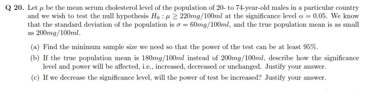 Q 20. Let u be the mean serum cholesterol level of the population of 20- to 74-year-old males in a particular country
μ
and we wish to test the null hypothesis Hoμ ≥ 220mg/100ml at the significance level a = 0.05. We know
that the standard deviation of the population is o = 60mg/100ml, and the true population mean is as small
as 200mg/100ml.
(a) Find the minimum sample size we need so that the power of the test can be at least 95%.
(b) If the true population mean is 180mg/100ml instead of 200mg/100ml, describe how the significance
level and power will be affected, i.e., increased, decreased or unchanged. Justify your answer.
(c) If we decrease the significance level, will the power of test be increased? Justify your answer.