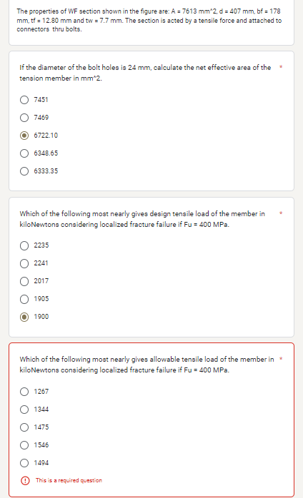 The properties of WF section shown in the figure are: A = 7613 mm^2, d = 407 mm, bf = 178
mm, tf = 12.80 mm and tw = 7.7 mm. The section is acted by a tensile force and attached to
connectors thru bolts.
If the diameter of the bolt holes is 24 mm, calculate the net effective area of the
tension member in mm^2.
7451
7469
O 6722.10
6348.65
6333.35
Which of the following most nearly gives design tensile load of the member in
kiloNewtons considering localized fracture failure if Fu = 400 MPa.
2235
2241
2017
1905
1900
Which of the following most nearly gives allowable tensile load of the member in *
kiloNewtons considering localized fracture failure if Fu = 400 MPa.
1267
1344
1475
1546
1494
This is a required question