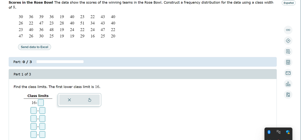 Scores in the Rose Bowl The data show the scores of the winning teams in the Rose Bowl. Construct a frequency distribution for the data using a class width
of 8.
36 19 40 23
30 36 39
26 22 47
40 36 48
23
23
47
26 30
25
Send data to Excel
Part: 0 / 3
Part 1 of 3
43 40
28 40 51 34 43 40
47 22
20
Class limits
16-
2226
19 24 22 24
19 19 29 16 25
Find the class limits. The first lower class limit is 16.
X
Ś
7
Español
oo
I EH
olo