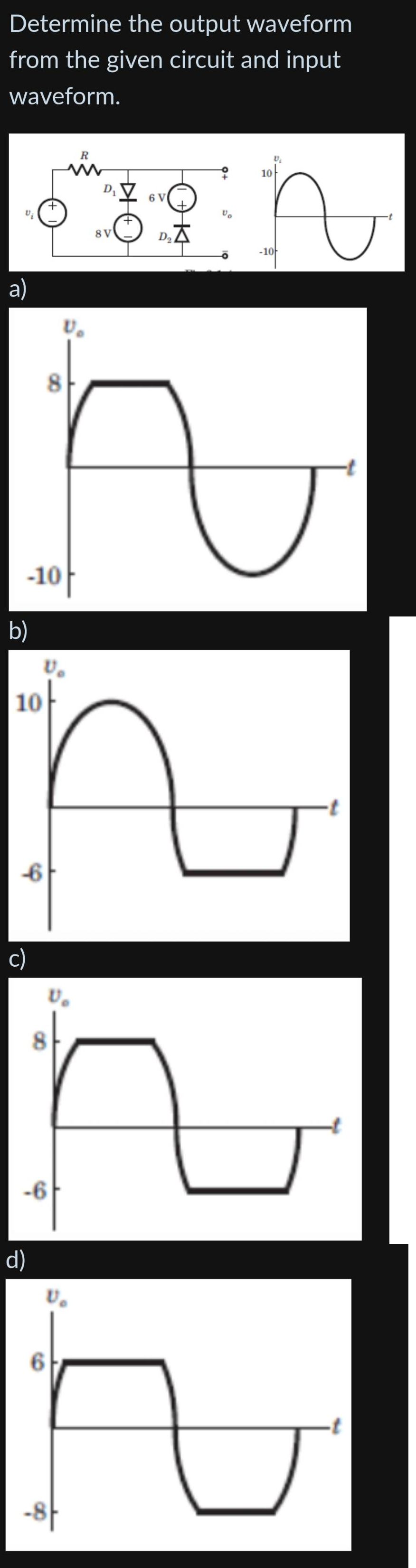 Determine the output waveform
from the given circuit and input
waveform.
a)
b)
-10
10
-6
c)
d)
8
-6
V₂
ひ。
ひ。
6
-8
R
8 V
6 V
D₂X
Vo
10
U₂
द
-10