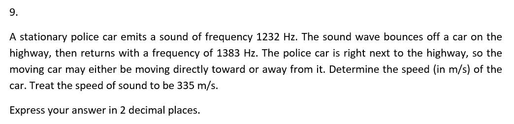 9.
A stationary police car emits a sound of frequency 1232 Hz. The sound wave bounces off a car on the
highway, then returns with a frequency of 1383 Hz. The police car is right next to the highway, so the
moving car may either be moving directly toward or away from it. Determine the speed (in m/s) of the
car. Treat the speed of sound to be 335 m/s.
Express your answer in 2 decimal places.