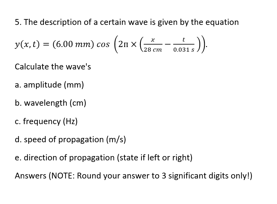 5. The description of a certain wave is given by the equation
5)).
y(x, t) = (6.00 mm) cos (21 ×
28 cm
t
0.031 s
Calculate the wave's
a. amplitude (mm)
b. wavelength (cm)
c. frequency (Hz)
d. speed of propagation (m/s)
e. direction of propagation (state if left or right)
Answers (NOTE: Round your answer to 3 significant digits only!)