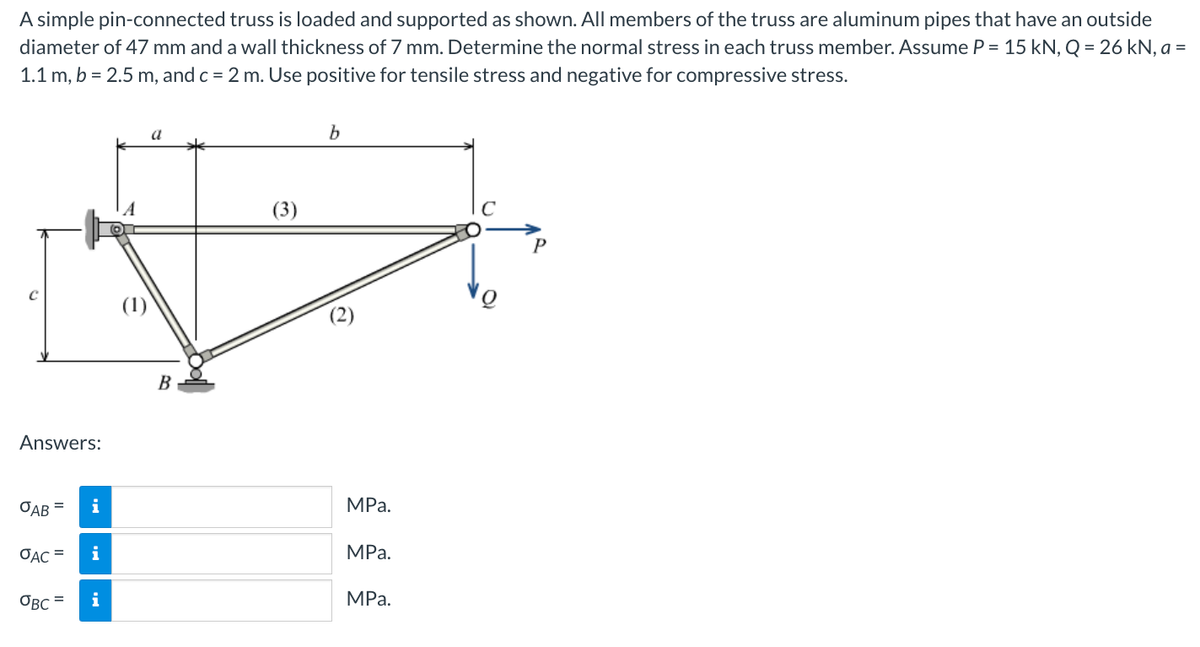 A simple pin-connected truss is loaded and supported as shown. All members of the truss are aluminum pipes that have an outside
diameter of 47 mm and a wall thickness of 7 mm. Determine the normal stress in each truss member. Assume P = 15 kN, Q = 26 kN, a =
1.1 m, b = 2.5 m, and c = 2 m. Use positive for tensile stress and negative for compressive stress.
Answers:
OAB =
OAC =
OBC=
i
B
(3)
b
MPa.
MPa.
MPa.