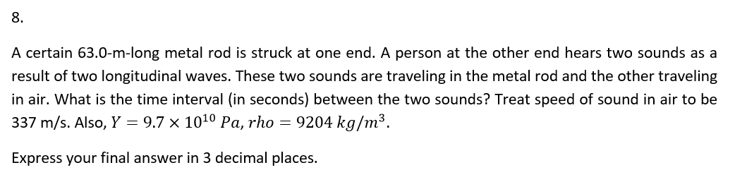 8.
A certain 63.0-m-long metal rod is struck at one end. A person at the other end hears two sounds as a
result of two longitudinal waves. These two sounds are traveling in the metal rod and the other traveling
in air. What is the time interval (in seconds) between the two sounds? Treat speed of sound in air to be
337 m/s. Also, Y = 9.7 × 10¹⁰ Pa, rho = 9204 kg/m³.
Express your final answer in 3 decimal places.