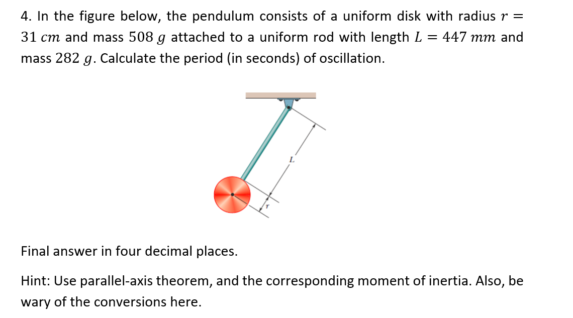 4. In the figure below, the pendulum consists of a uniform disk with radius r =
31 cm and mass 508 g attached to a uniform rod with length L = 447 mm and
mass 282 g. Calculate the period (in seconds) of oscillation.
Final answer in four decimal places.
Hint: Use parallel-axis theorem, and the corresponding moment of inertia. Also, be
wary of the conversions here.