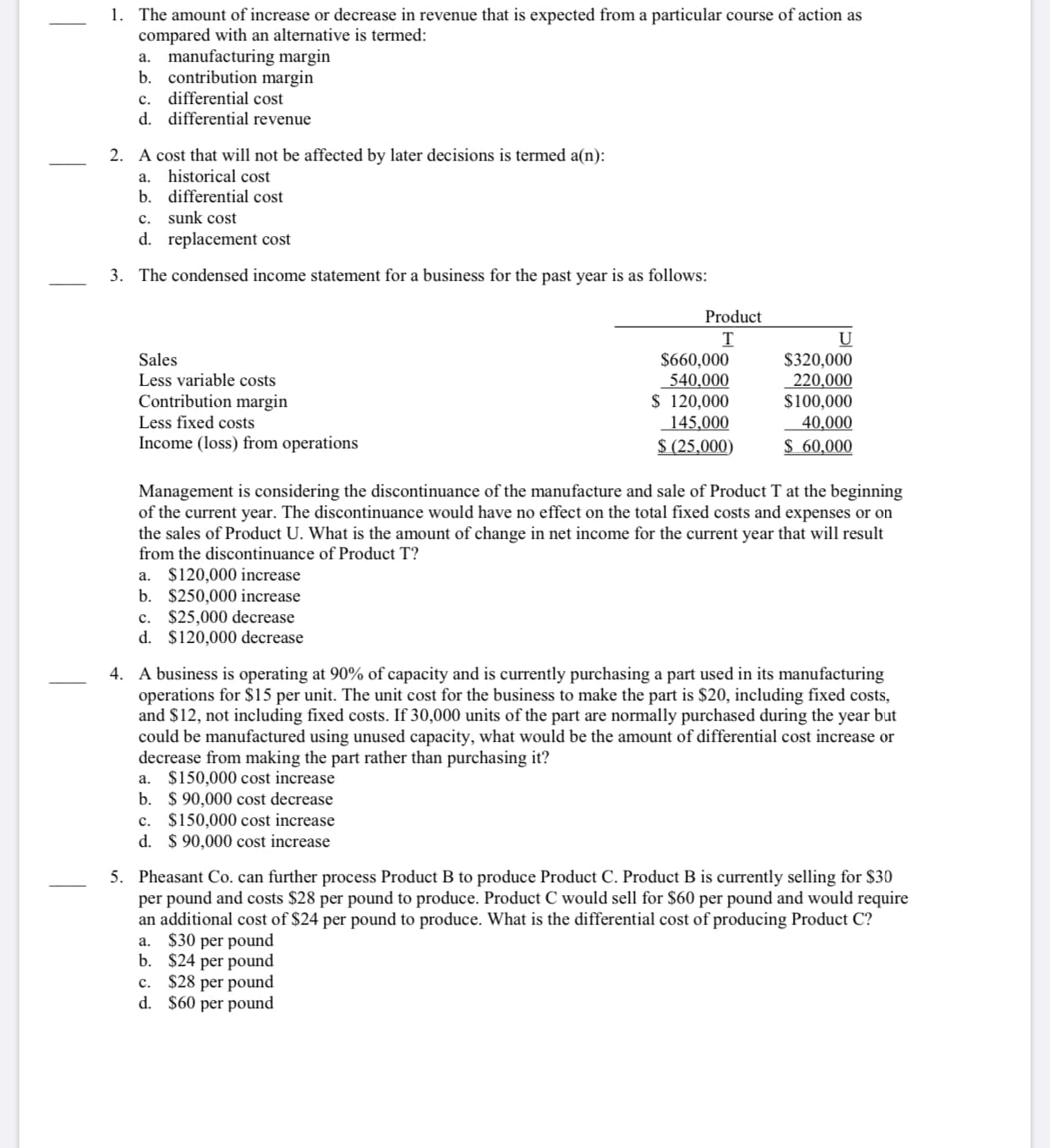 1. The amount of increase or decrease in revenue that is expected from a particular course of action as
compared with an alternative is termed:
a. manufacturing margin
b. contribution margin
c. differential cost
d. differential revenue
