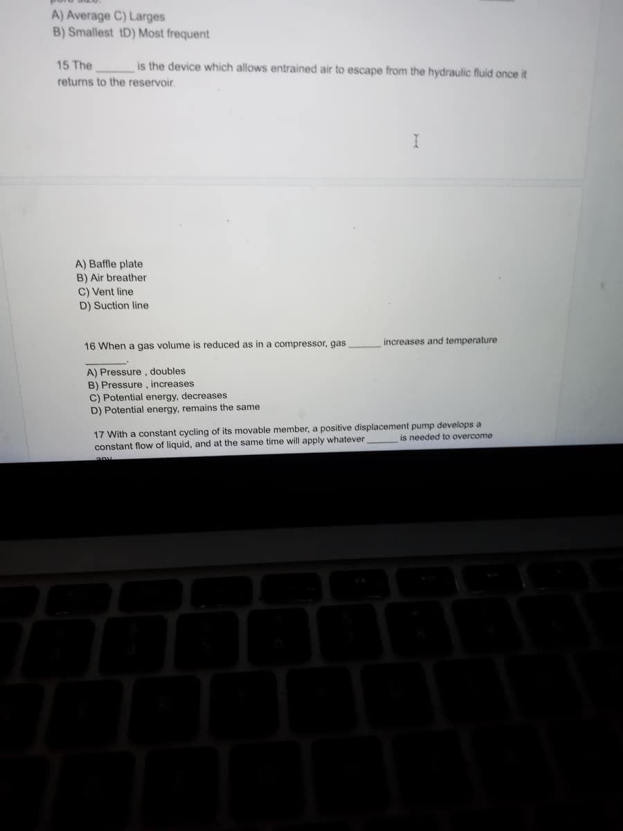 A) Average C) Larges
B) Smallest tD) Most frequent
15 The
is the device which allows entrained air to escape from the hydraulic fluid once it
returns to the reservoir.
A) Baffle plate
B) Air breather
C) Vent line
D) Suction line
16 When a gas volume is reduced as in a compressor, gas
A) Pressure, doubles
B) Pressure, increases
C) Potential energy, decreases
D) Potential energy, remains the same
I
P
increases and temperature
17 With a constant cycling of its movable member, a positive displacement pump develops a
constant flow of liquid, and at the same time will apply whatever
is needed to overcome
any