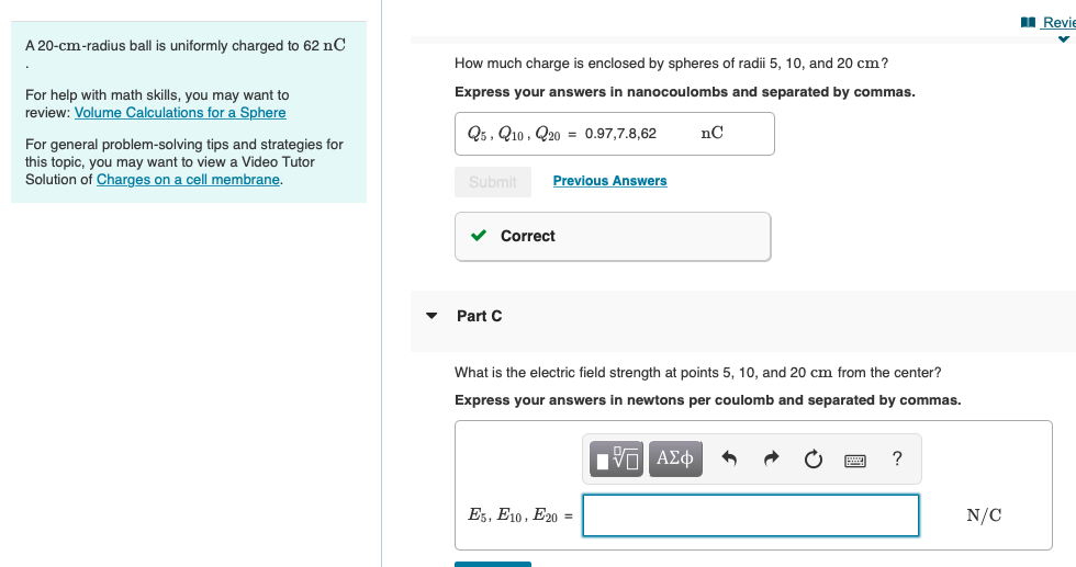 I Revie
A 20-cm-radius ball is uniformly charged to 62 nC
How much charge is enclosed by spheres of radii 5, 10, and 20 cm?
Express your answers in nanocoulombs and separated by commas.
For help with math skills, you may want to
review: Volume Calculations for a Sphere
Q5, Q10, Q20 = 0.97,7.8,62
For general problem-solving tips and strategies for
this topic, you may want to view a Video Tutor
Solution of Charges on a cell membrane.
Submit
Previous Answers
v Correct
Part C
What is the electric field strength at points 5, 10, and 20 cm from the center?
Express your answers in newtons per coulomb and separated by commas.
Es, E10, E20 =
N/C
