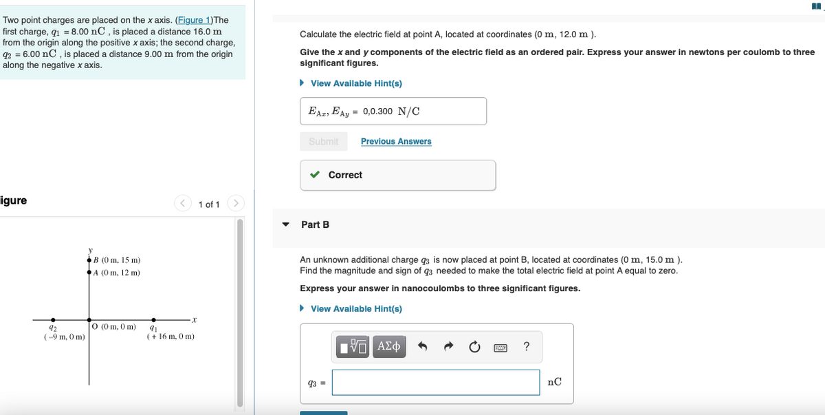 Two point charges are placed on the x axis. (Figure 1)The
first charge, q = 8.00 nC, is placed a distance 16.0 m
from the origin along the positive x axis; the second charge,
92 = 6.00 nC , is placed a distance 9.00 m from the origin
along the negative x axis.
Calculate the electric field at point A, located at coordinates (0 m, 12.0 m ).
Give the x and y components of the electric field as an ordered pair. Express your answer in newtons per coulomb to three
significant figures.
• View Available Hint(s)
EAz, EAy = 0,0.300 N/C
Submit
Previous Answers
v Correct
igure
< 1 of 1
Part B
An unknown additional charge q3 is now placed at point B, located at coordinates (0 m, 15.0 m ).
Find the magnitude and sign of q3 needed to make the total electric field at point A equal to zero.
В (0 m, 15 m)
А (0 m, 12 m)
Express your answer in nanocoulombs to three significant figures.
• View Available Hint(s)
O (0 m, 0 m)
92
(-9 m, 0 m)
91
(+ 16 m, 0 m)
ΠνΠ ΑΣφ
93 =
nC
