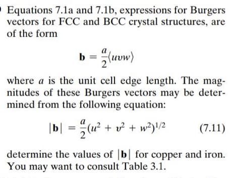 O Equations 7.1a and 7.1b, expressions for Burgers
vectors for FCC and BCC crystal structures, are
of the form
b = (uvw)
2
where a is the unit cell edge length. The mag-
nitudes of these Burgers vectors may be deter-
mined from the following equation:
|b| = u² + v? + w²)/2
(7.11)
determine the values of b for copper and iron.
You may want to consult Table 3.1.
