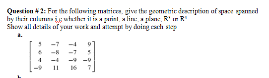 Question # 2: For the following matrices, give the geometric description of space spanned
by their columns įe whether it is a point, a line, a plane, R or R*
Show all details of your work and attempt by doing each step
а.
5
-7
-4
6.
-8
-7
4
-4
-9
-9
-9
11
16
