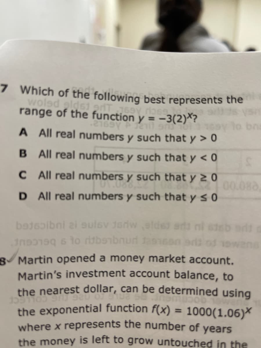 7 Which of the following best represents the
wolsd gldsi odT769Y ro69
range of the function y = -3(2)*?
.2169Y
bna
A All real numbers y such that y > 0
B All real numbers y such that y < 0
C All real numbers y such that y 2 0
00.088,
D All real numbers y such that y s 0
bajsoibni zi sulsv Jedw elde
8 Martin opened a money market account.
Martin's investment account balance, to
the nearest dollar, can be determined using
the exponential function f(x) = 1000(1.06)*
where x represents the number of years
the money is left to grow untouched in the
%3D
