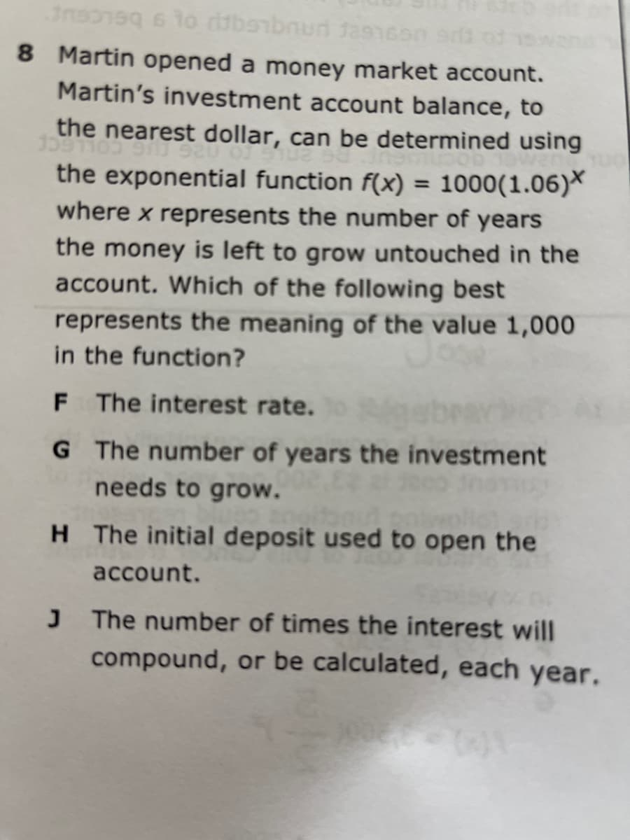 8 Martin opened a money market account.
Martin's investment account balance, to
the nearest dollar, can be determined using
the exponential function f(x) = 1000(1.06)*
where x represents the number of years
%3D
the money is left to grow untouched in the
account. Which of the following best
represents the meaning of the value 1,000
in the function?
F The interest rate.
G The number of years the investment
needs to grow.
H The initial deposit used to open the
account.
The number of times the interest will
compound, or be calculated, each year.
