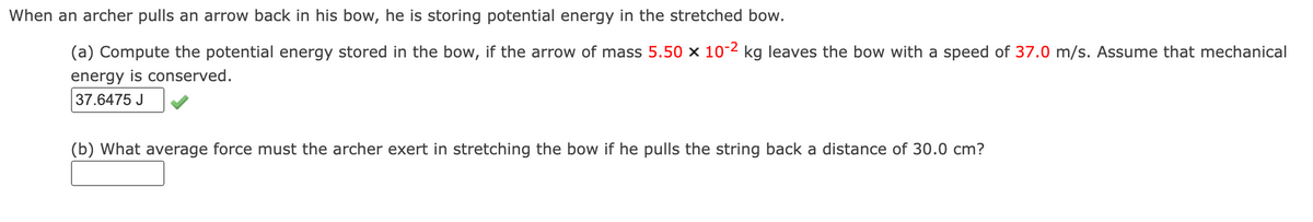 When an archer pulls an arrow back in his bow, he is storing potential energy in the stretched bow.
(a) Compute the potential energy stored in the bow, if the arrow of mass 5.50 × 10-2 kg leaves the bow with a speed of 37.0 m/s. Assume that mechanical
energy is conserved.
37.6475 J
(b) What average force must the archer exert in stretching the bow if he pulls the string back a distance of 30.0 cm?
