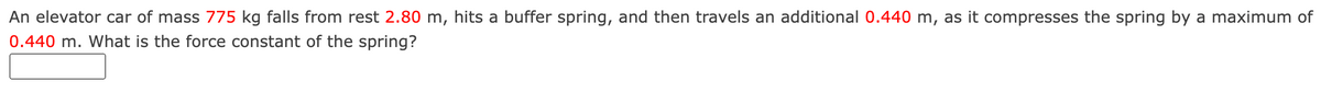An elevator car of mass 775 kg falls from rest 2.80 m, hits a buffer spring, and then travels an additional 0.440 m, as it compresses the spring by a maximum of
0.440 m. What is the force constant of the spring?
